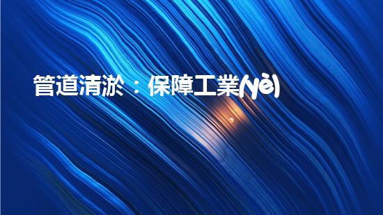 管道清淤：保障工業(yè)安全，提升設(shè)備壽命